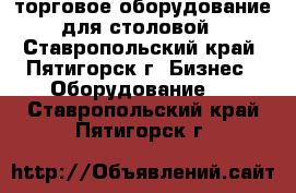 торговое оборудование для столовой - Ставропольский край, Пятигорск г. Бизнес » Оборудование   . Ставропольский край,Пятигорск г.